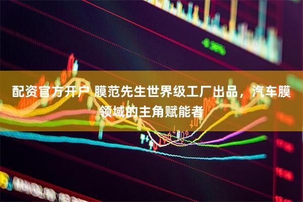 配资官方开户 膜范先生世界级工厂出品，汽车膜领域的主角赋能者
