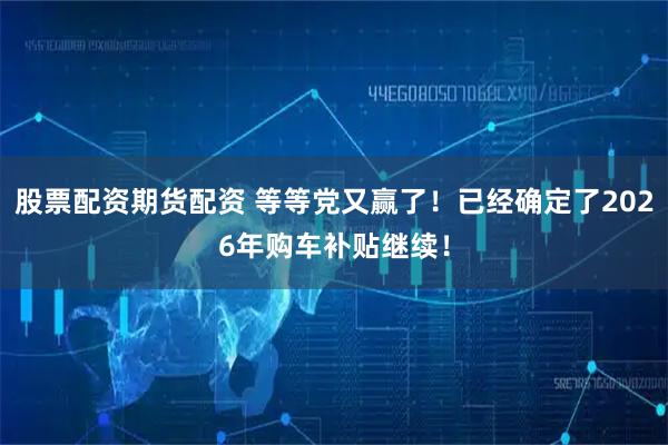 股票配资期货配资 等等党又赢了！已经确定了2026年购车补贴继续！