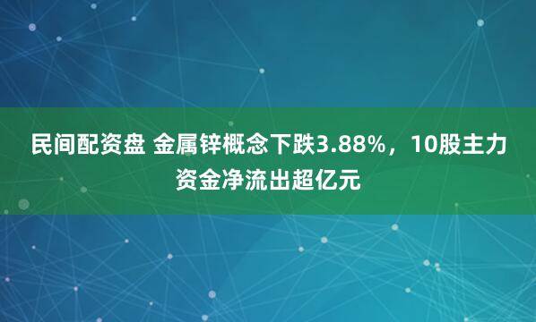 民间配资盘 金属锌概念下跌3.88%，10股主力资金净流出超亿元