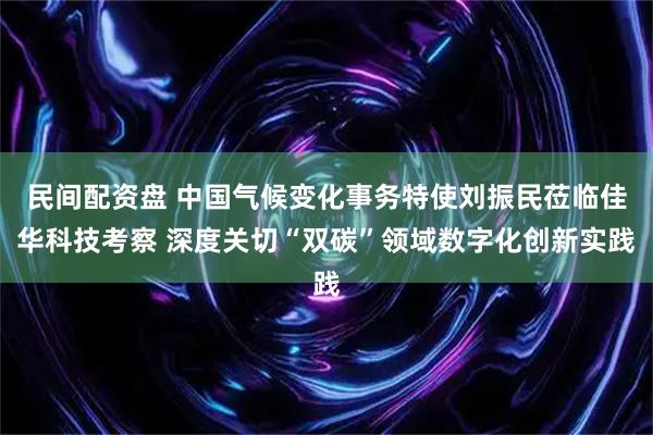 民间配资盘 中国气候变化事务特使刘振民莅临佳华科技考察 深度关切“双碳”领域数字化创新实践