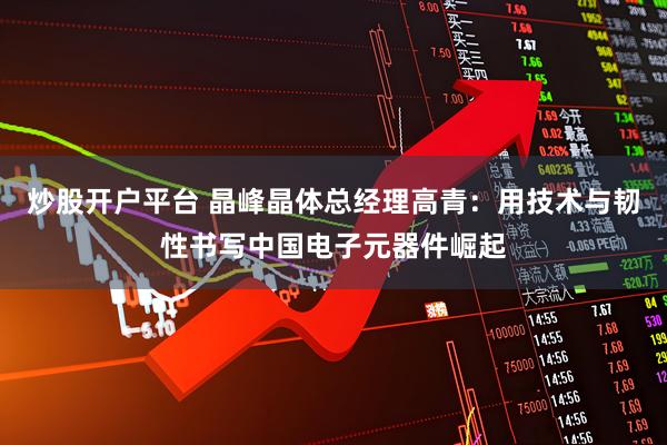 炒股开户平台 晶峰晶体总经理高青：用技术与韧性书写中国电子元器件崛起