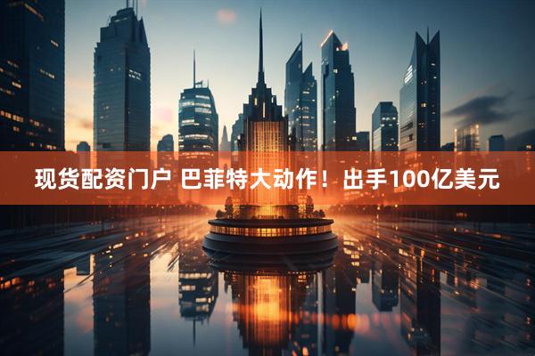 现货配资门户 巴菲特大动作！出手100亿美元