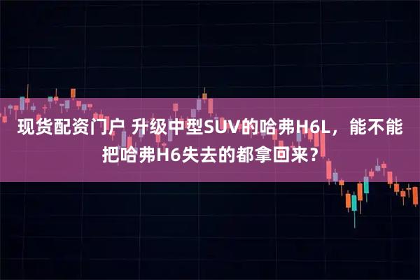 现货配资门户 升级中型SUV的哈弗H6L，能不能把哈弗H6失去的都拿回来？