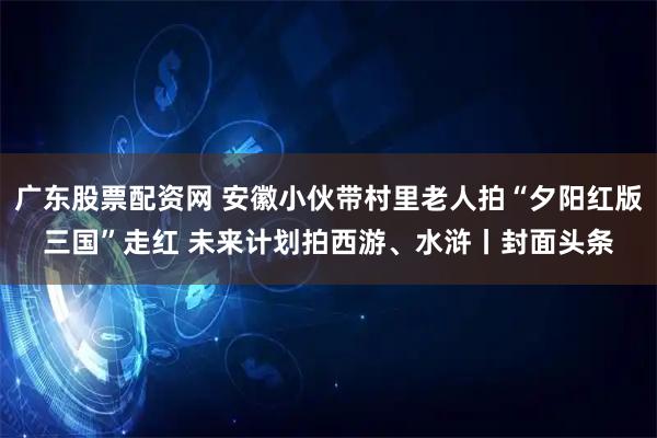 广东股票配资网 安徽小伙带村里老人拍“夕阳红版三国”走红 未来计划拍西游、水浒丨封面头条