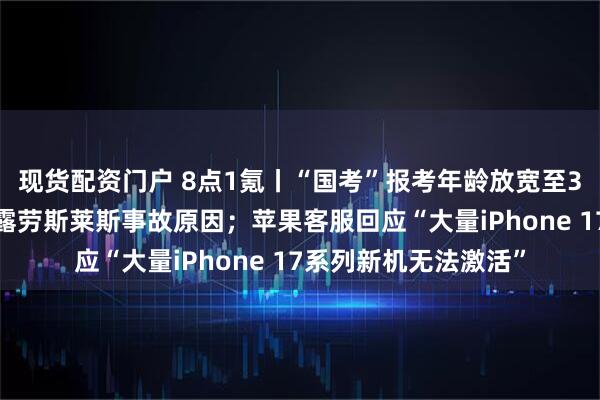 现货配资门户 8点1氪丨“国考”报考年龄放宽至38周岁以下；陈震透露劳斯莱斯事故原因；苹果客服回应“大量iPhone 17系列新机无法激活”