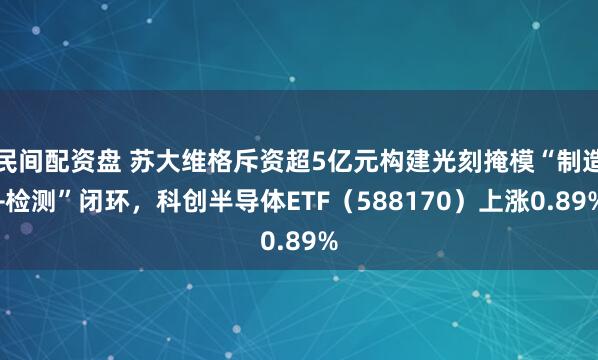 民间配资盘 苏大维格斥资超5亿元构建光刻掩模“制造+检测”闭环，科创半导体ETF（588170）上涨0.89%