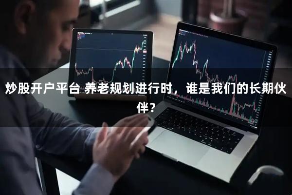 炒股开户平台 养老规划进行时,谁是我们的长期伙伴?