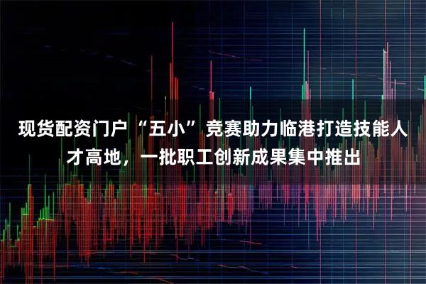 现货配资门户 “五小” 竞赛助力临港打造技能人才高地，一批职工创新成果集中推出