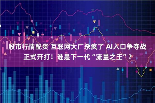 股市行情配资 互联网大厂杀疯了 AI入口争夺战正式开打！谁是下一代“流量之王”？