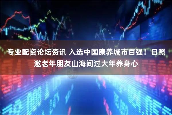 专业配资论坛资讯 入选中国康养城市百强!日照邀老年朋友山海间过大年养身心