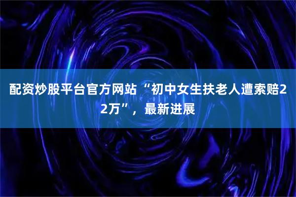 配资炒股平台官方网站 “初中女生扶老人遭索赔22万”，最新进展